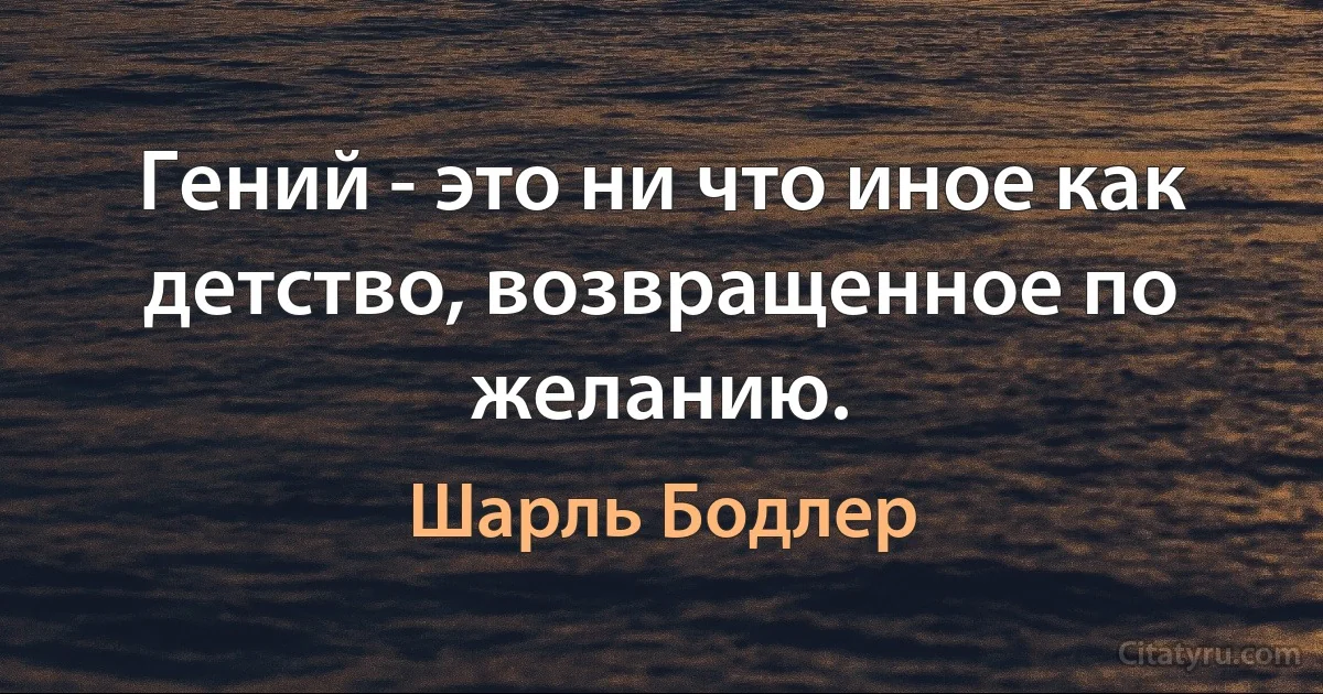 Гений - это ни что иное как детство, возвращенное по желанию. (Шарль Бодлер)