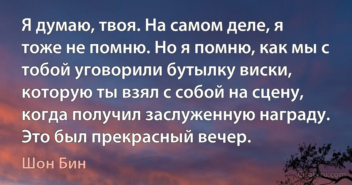 Я думаю, твоя. На самом деле, я тоже не помню. Но я помню, как мы с тобой уговорили бутылку виски, которую ты взял с собой на сцену, когда получил заслуженную награду. Это был прекрасный вечер. (Шон Бин)