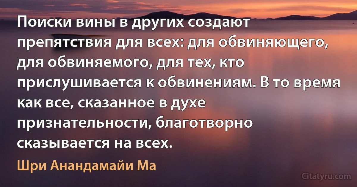 Поиски вины в других создают препятствия для всех: для обвиняющего, для обвиняемого, для тех, кто прислушивается к обвинениям. В то время как все, сказанное в духе признательности, благотворно сказывается на всех. (Шри Анандамайи Ма)