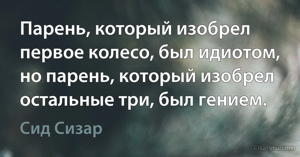 Парень, который изобрел первое колесо, был идиотом, но парень, который изобрел остальные три, был гением. (Сид Сизар)