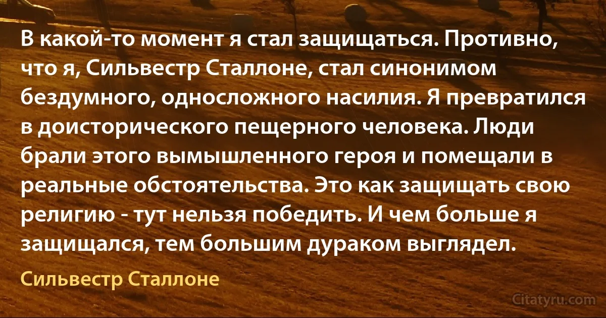 В какой-то момент я стал защищаться. Противно, что я, Сильвестр Сталлоне, стал синонимом бездумного, односложного насилия. Я превратился в доисторического пещерного человека. Люди брали этого вымышленного героя и помещали в реальные обстоятельства. Это как защищать свою религию - тут нельзя победить. И чем больше я защищался, тем большим дураком выглядел. (Сильвестр Сталлоне)