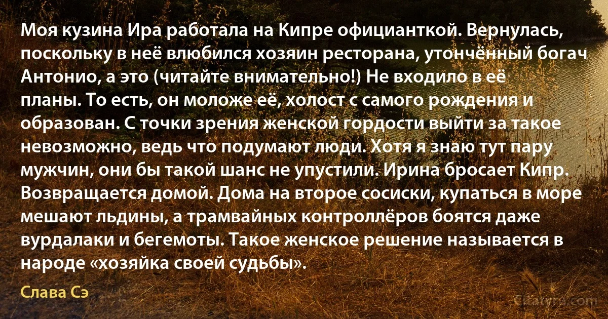 Моя кузина Ира работала на Кипре официанткой. Вернулась, поскольку в неё влюбился хозяин ресторана, утончённый богач Антонио, а это (читайте внимательно!) Не входило в её планы. То есть, он моложе её, холост с самого рождения и образован. С точки зрения женской гордости выйти за такое невозможно, ведь что подумают люди. Хотя я знаю тут пару мужчин, они бы такой шанс не упустили. Ирина бросает Кипр. Возвращается домой. Дома на второе сосиски, купаться в море мешают льдины, а трамвайных контроллёров боятся даже вурдалаки и бегемоты. Такое женское решение называется в народе «хозяйка своей судьбы». (Слава Сэ)