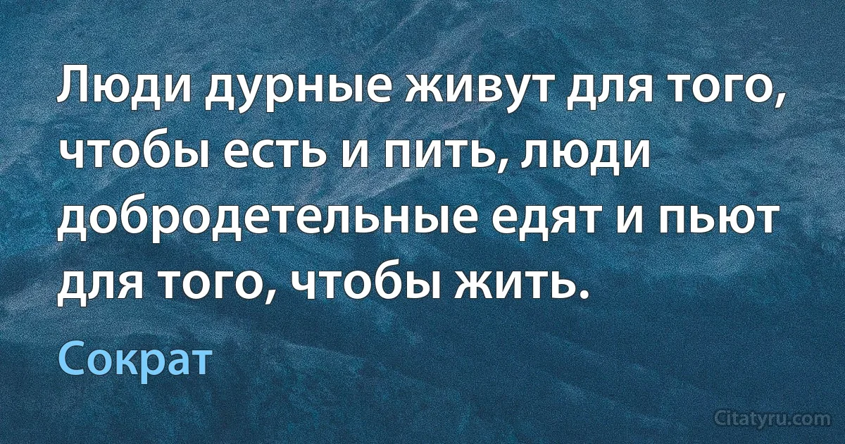 Люди дурные живут для того, чтобы есть и пить, люди добродетельные едят и пьют для того, чтобы жить. (Сократ)