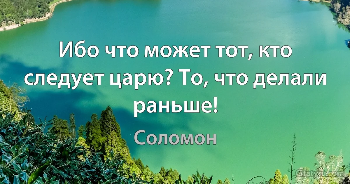 Ибо что может тот, кто следует царю? То, что делали раньше! (Соломон)