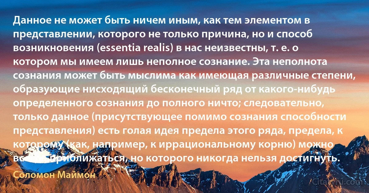 Данное не может быть ничем иным, как тем элементом в представлении, которого не только причина, но и способ возникновения (essentia realis) в нас неизвестны, т. е. о котором мы имеем лишь неполное сознание. Эта неполнота сознания может быть мыслима как имеющая различные степени, образующие нисходящий бесконечный ряд от какого-нибудь определенного сознания до полного ничто; следовательно, только данное (присутствующее помимо сознания способности представления) есть голая идея предела этого ряда, предела, к которому (как, например, к иррациональному корню) можно всегда приближаться, но которого никогда нельзя достигнуть. (Соломон Маймон)