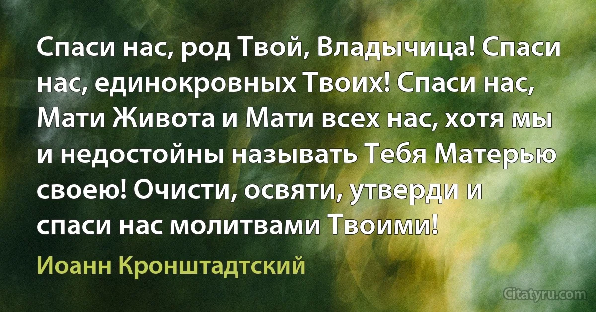 Спаси нас, род Твой, Владычица! Спаси нас, единокровных Твоих! Спаси нас, Мати Живота и Мати всех нас, хотя мы и недостойны называть Тебя Матерью своею! Очисти, освяти, утверди и спаси нас молитвами Твоими! (Иоанн Кронштадтский)