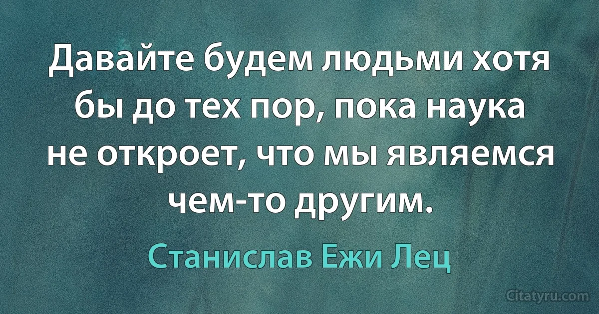 Давайте будем людьми хотя бы до тех пор, пока наука не откроет, что мы являемся чем-то другим. (Станислав Ежи Лец)