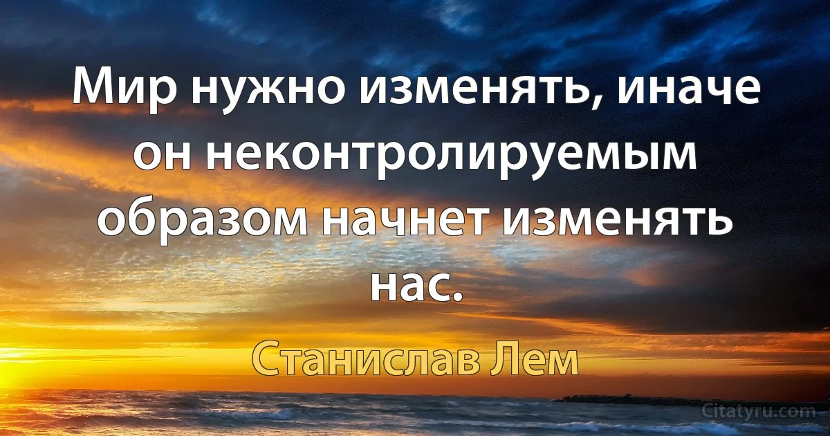 Мир нужно изменять, иначе он неконтролируемым образом начнет изменять нас. (Станислав Лем)