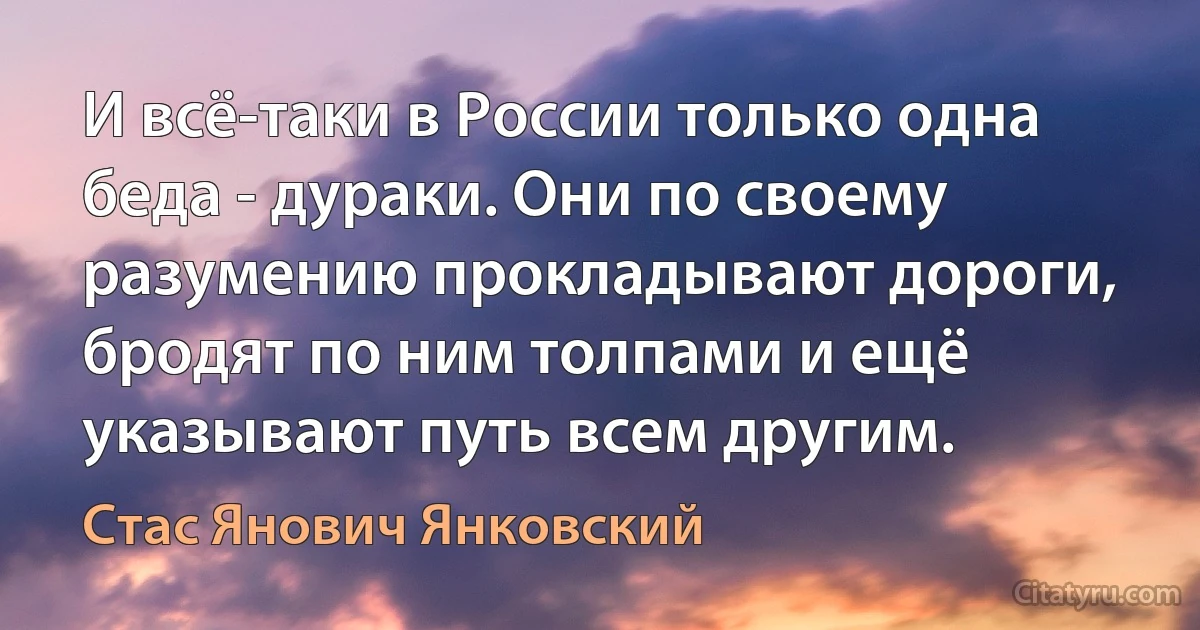 И всё-таки в России только одна беда - дураки. Они по своему разумению прокладывают дороги, бродят по ним толпами и ещё указывают путь всем другим. (Стас Янович Янковский)