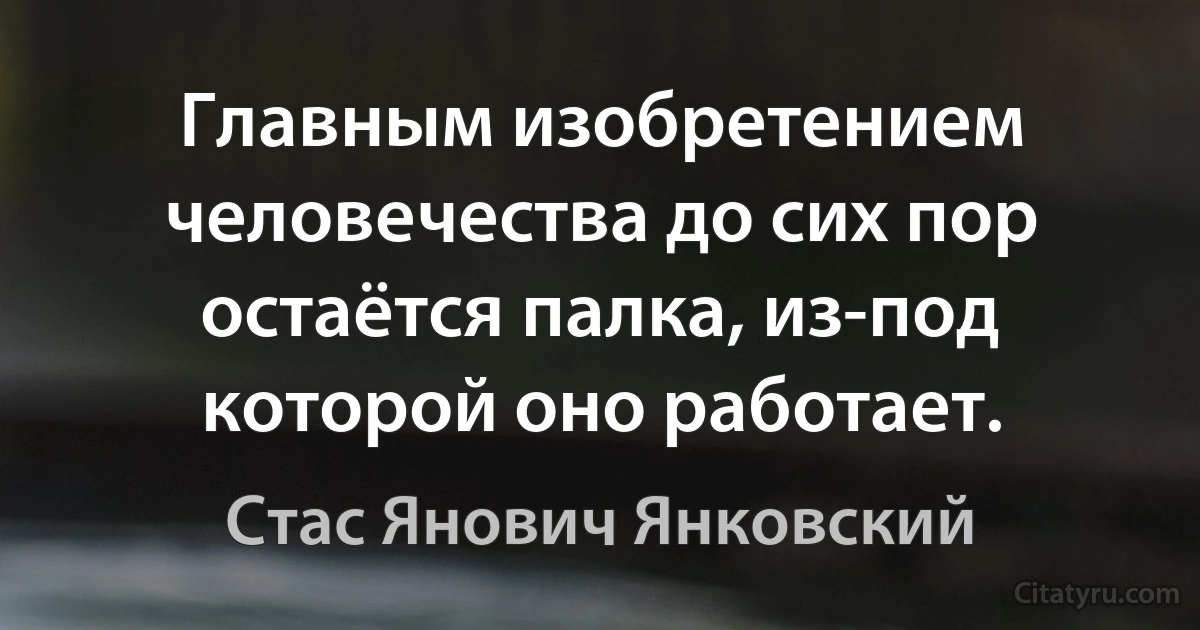 Главным изобретением человечества до сих пор остаётся палка, из-под которой оно работает. (Стас Янович Янковский)