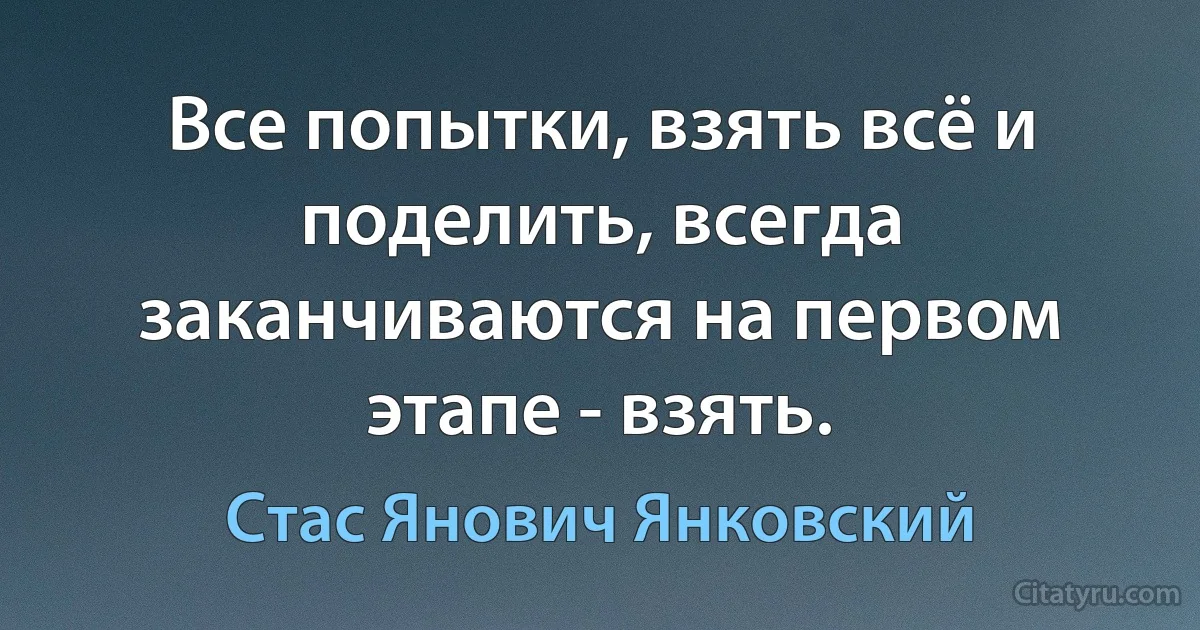 Все попытки, взять всё и поделить, всегда заканчиваются на первом этапе - взять. (Стас Янович Янковский)