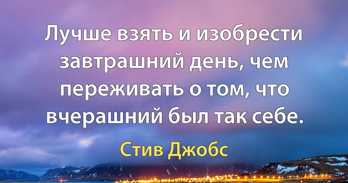 Лучше взять и изобрести завтрашний день, чем переживать о том, что вчерашний был так себе. (Стив Джобс)