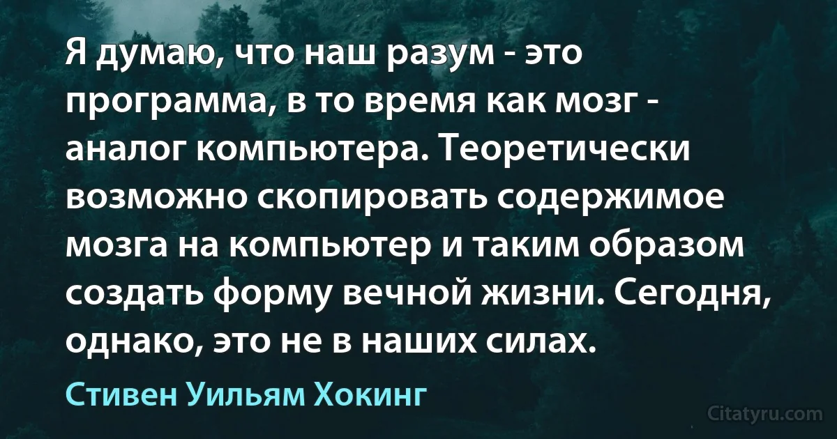 Я думаю, что наш разум - это программа, в то время как мозг - аналог компьютера. Теоретически возможно скопировать содержимое мозга на компьютер и таким образом создать форму вечной жизни. Сегодня, однако, это не в наших силах. (Стивен Уильям Хокинг)