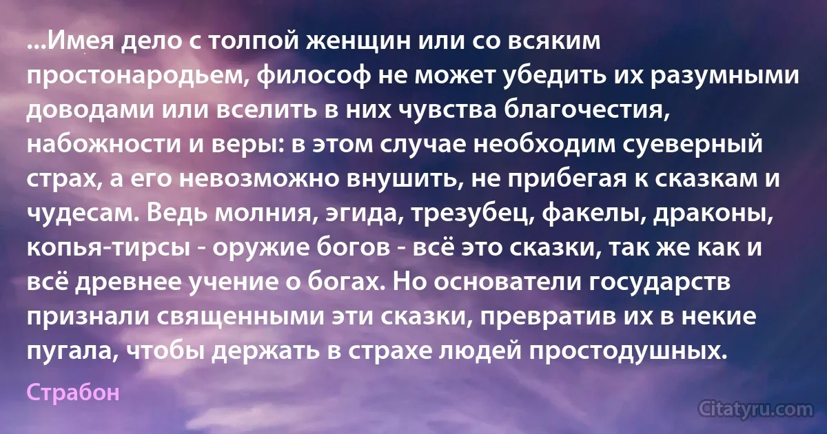 ...Имея дело с толпой женщин или со всяким простонародьем, философ не может убедить их разумными доводами или вселить в них чувства благочестия, набожности и веры: в этом случае необходим суеверный страх, а его невозможно внушить, не прибегая к сказкам и чудесам. Ведь молния, эгида, трезубец, факелы, драконы, копья-тирсы - оружие богов - всё это сказки, так же как и всё древнее учение о богах. Но основатели государств признали священными эти сказки, превратив их в некие пугала, чтобы держать в страхе людей простодушных. (Страбон)