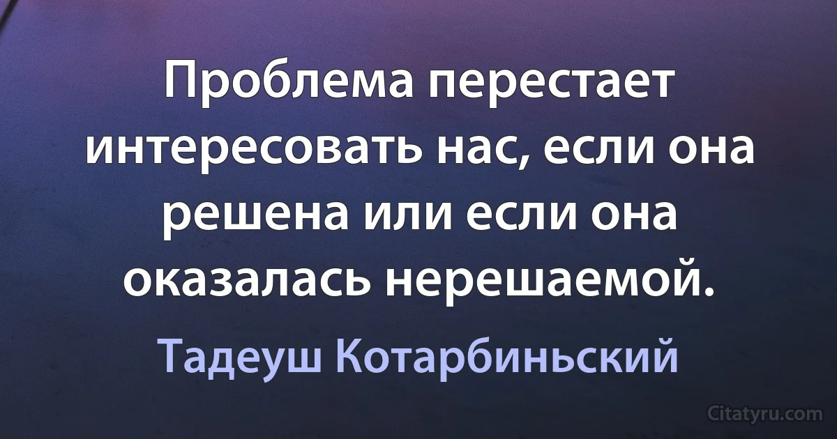 Проблема перестает интересовать нас, если она решена или если она оказалась нерешаемой. (Тадеуш Котарбиньский)