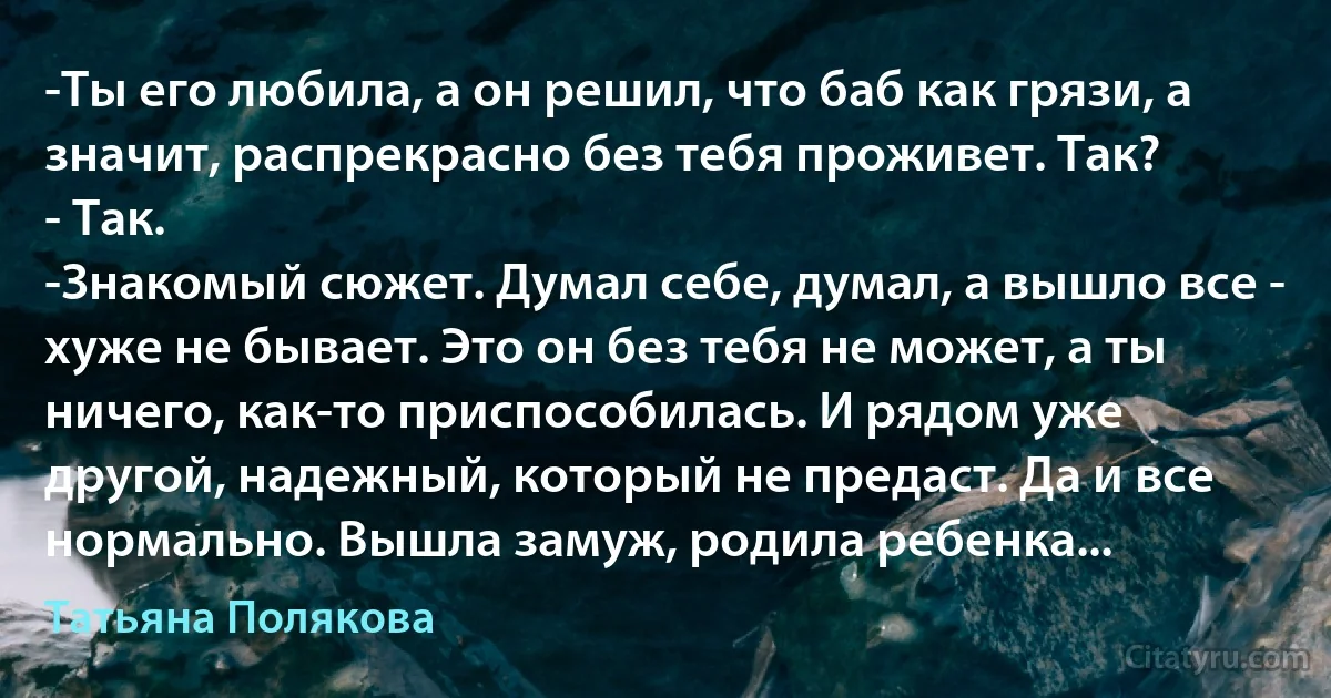 -Ты его любила, а он решил, что баб как грязи, а значит, распрекрасно без тебя проживет. Так?
- Так.
-Знакомый сюжет. Думал себе, думал, а вышло все - хуже не бывает. Это он без тебя не может, а ты ничего, как-то приспособилась. И рядом уже другой, надежный, который не предаст. Да и все нормально. Вышла замуж, родила ребенка... (Татьяна Полякова)