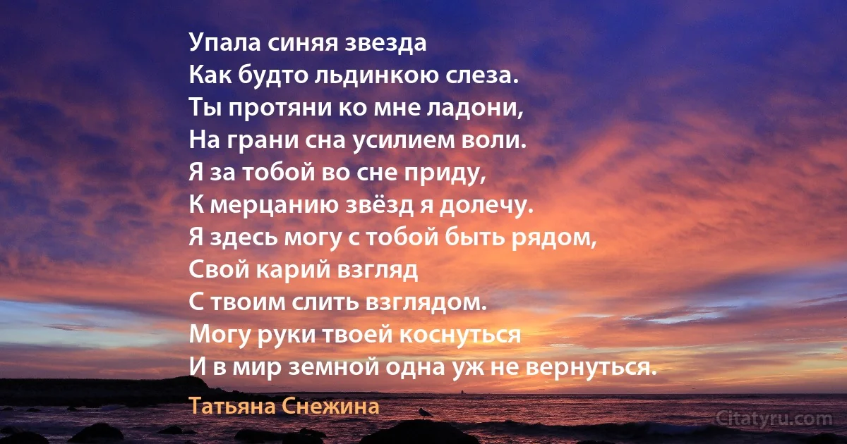 Упала синяя звезда
Как будто льдинкою слеза.
Ты протяни ко мне ладони,
На грани сна усилием воли.
Я за тобой во сне приду,
К мерцанию звёзд я долечу.
Я здесь могу с тобой быть рядом,
Свой карий взгляд
С твоим слить взглядом.
Могу руки твоей коснуться
И в мир земной одна уж не вернуться. (Татьяна Снежина)