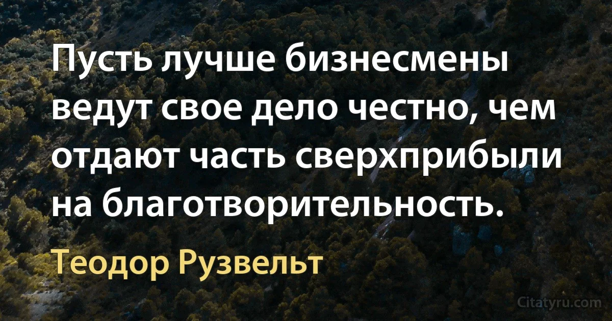 Пусть лучше бизнесмены ведут свое дело честно, чем отдают часть сверхприбыли на благотворительность. (Теодор Рузвельт)