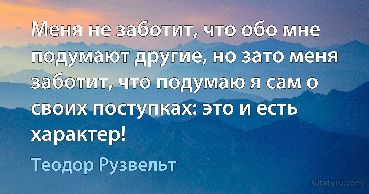 Меня не заботит, что обо мне подумают другие, но зато меня заботит, что подумаю я сам о своих поступках: это и есть характер! (Теодор Рузвельт)