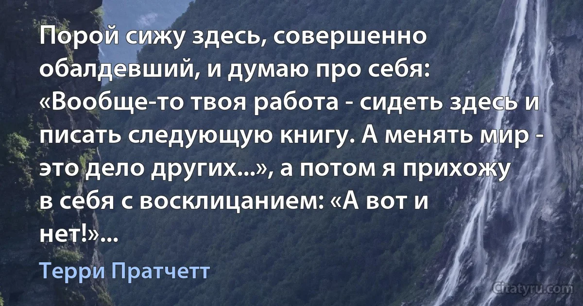 Порой сижу здесь, совершенно обалдевший, и думаю про себя: «Вообще-то твоя работа - сидеть здесь и писать следующую книгу. А менять мир - это дело других...», а потом я прихожу в себя с восклицанием: «А вот и нет!»... (Терри Пратчетт)