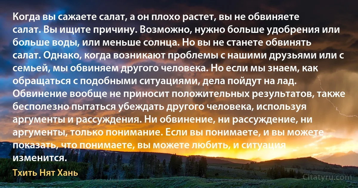 Когда вы сажаете салат, а он плохо растет, вы не обвиняете салат. Вы ищите причину. Возможно, нужно больше удобрения или больше воды, или меньше солнца. Но вы не станете обвинять салат. Однако, когда возникают проблемы с нашими друзьями или с семьей, мы обвиняем другого человека. Но если мы знаем, как обращаться с подобными ситуациями, дела пойдут на лад. Обвинение вообще не приносит положительных результатов, также бесполезно пытаться убеждать другого человека, используя аргументы и рассуждения. Ни обвинение, ни рассуждение, ни аргументы, только понимание. Если вы понимаете, и вы можете показать, что понимаете, вы можете любить, и ситуация изменится. (Тхить Нят Хань)