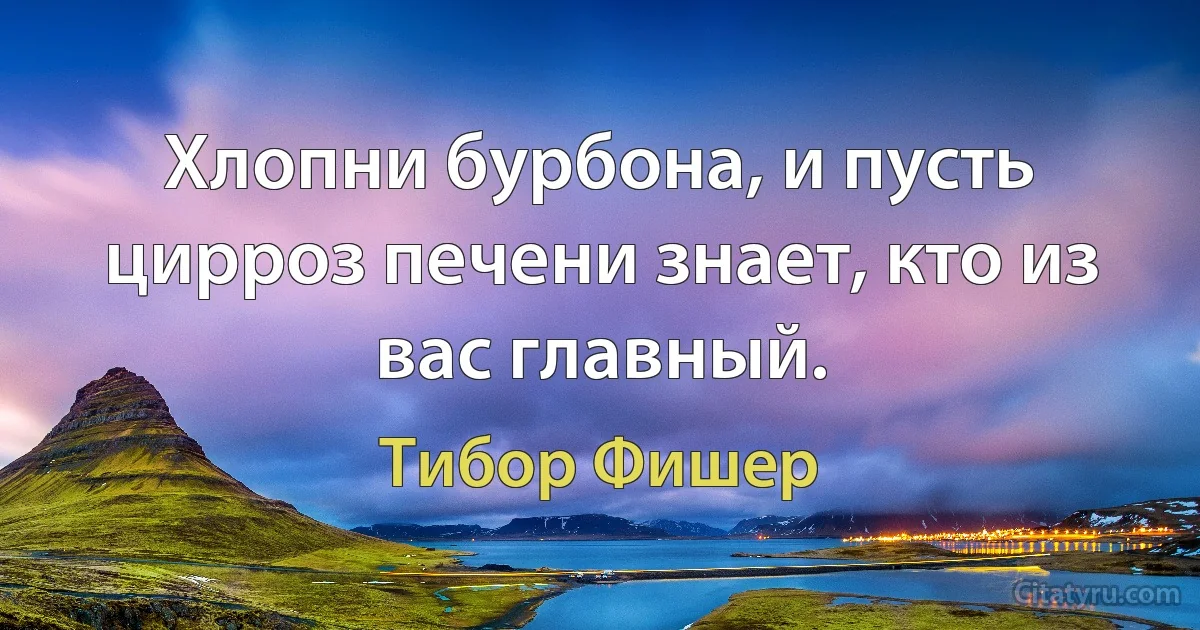 Хлопни бурбона, и пусть цирроз печени знает, кто из вас главный. (Тибор Фишер)