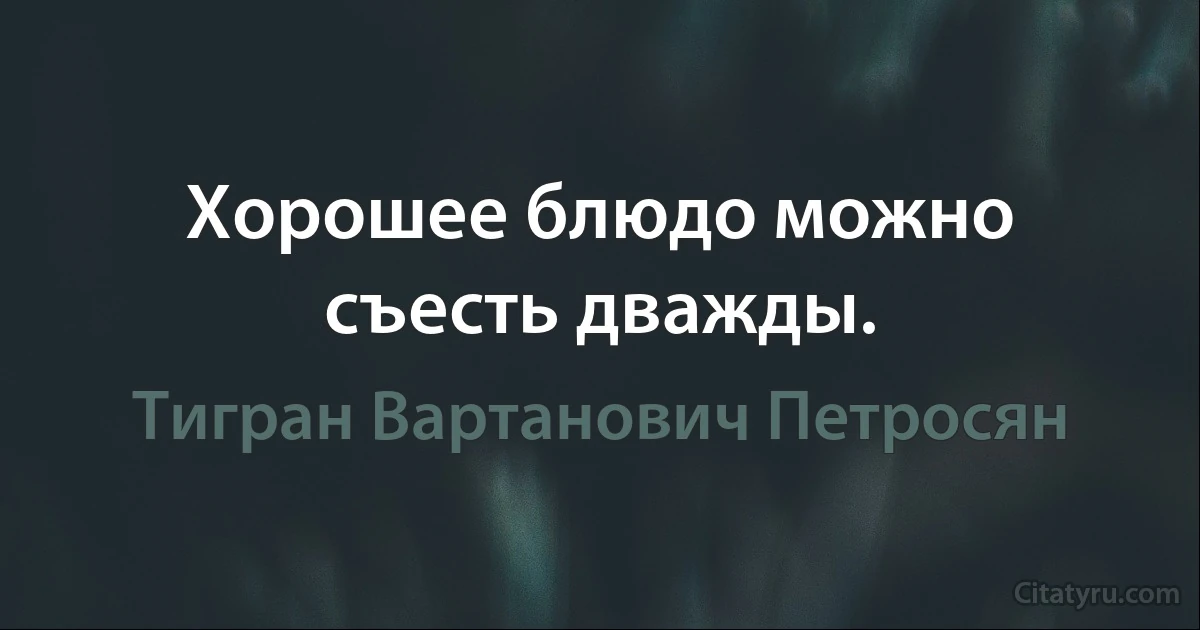 Хорошее блюдо можно съесть дважды. (Тигран Вартанович Петросян)