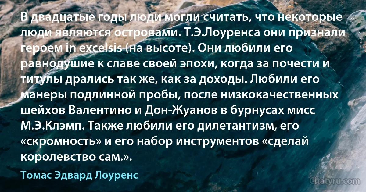 В двадцатые годы люди могли считать, что некоторые люди являются островами. Т.Э.Лоуренса они признали героем in excelsis (на высоте). Они любили его равнодушие к славе своей эпохи, когда за почести и титулы дрались так же, как за доходы. Любили его манеры подлинной пробы, после низкокачественных шейхов Валентино и Дон-Жуанов в бурнусах мисс М.Э.Клэмп. Также любили его дилетантизм, его «скромность» и его набор инструментов «сделай королевство сам.». (Томас Эдвард Лоуренс)