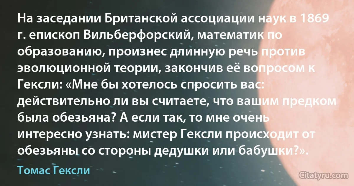 На заседании Британской ассоциации наук в 1869 г. епископ Вильберфорский, математик по образованию, произнес длинную речь против эволюционной теории, закончив её вопросом к Гексли: «Мне бы хотелось спросить вас: действительно ли вы считаете, что вашим предком была обезьяна? А если так, то мне очень интересно узнать: мистер Гексли происходит от обезьяны со стороны дедушки или бабушки?». (Томас Гексли)