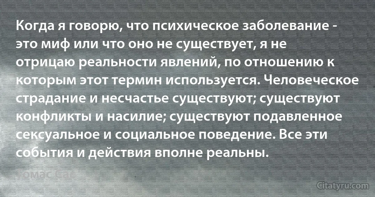 Когда я говорю, что психическое заболевание - это миф или что оно не существует, я не отрицаю реальности явлений, по отношению к которым этот термин используется. Человеческое страдание и несчастье существуют; существуют конфликты и насилие; существуют подавленное сексуальное и социальное поведение. Все эти события и действия вполне реальны. (Томас Сас)