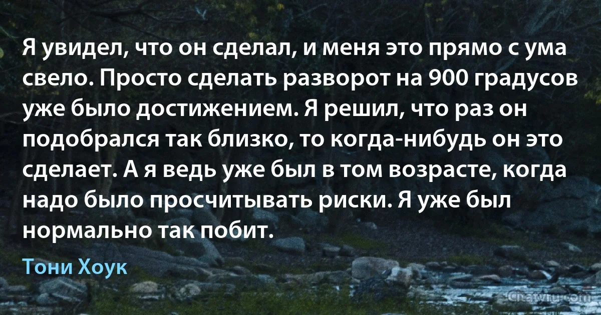 Я увидел, что он сделал, и меня это прямо с ума свело. Просто сделать разворот на 900 градусов уже было достижением. Я решил, что раз он подобрался так близко, то когда-нибудь он это сделает. А я ведь уже был в том возрасте, когда надо было просчитывать риски. Я уже был нормально так побит. (Тони Хоук)