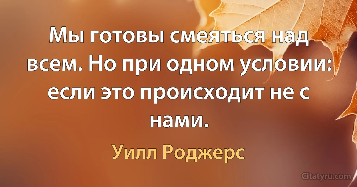 Мы готовы смеяться над всем. Но при одном условии: если это происходит не с нами. (Уилл Роджерс)