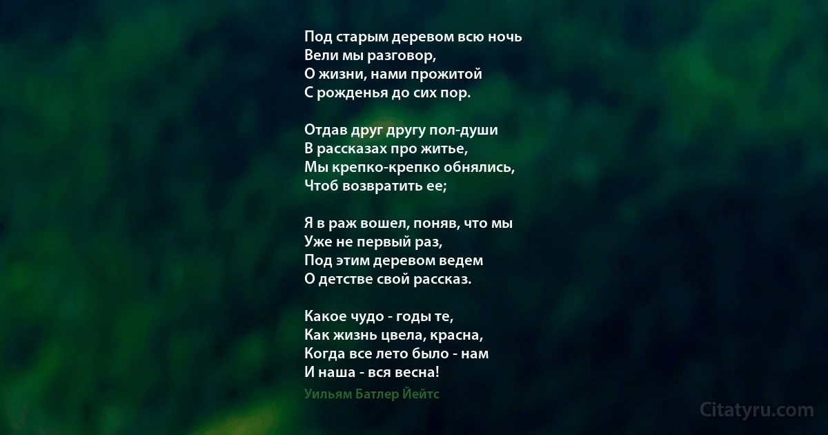 Под старым деревом всю ночь 
Вели мы разговор, 
О жизни, нами прожитой 
С рожденья до сих пор. 

Отдав друг другу пол-души
В рассказах про житье, 
Мы крепко-крепко обнялись, 
Чтоб возвратить ее; 

Я в раж вошел, поняв, что мы 
Уже не первый раз, 
Под этим деревом ведем 
О детстве свой рассказ. 

Какое чудо - годы те, 
Как жизнь цвела, красна, 
Когда все лето было - нам 
И наша - вся весна! (Уильям Батлер Йейтс)