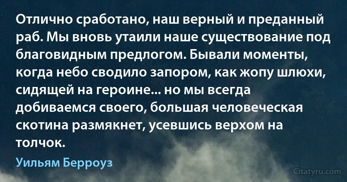 Отлично сработано, наш верный и преданный раб. Мы вновь утаили наше существование под благовидным предлогом. Бывали моменты, когда небо сводило запором, как жопу шлюхи, сидящей на героине... но мы всегда добиваемся своего, большая человеческая скотина размякнет, усевшись верхом на толчок. (Уильям Берроуз)