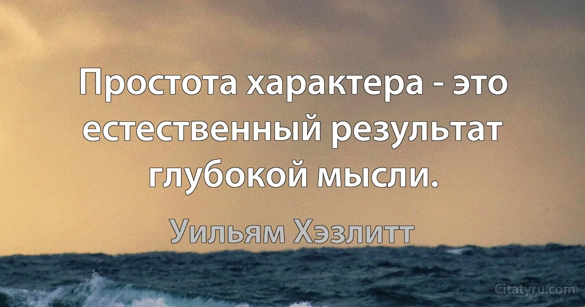 Простота характера - это естественный результат глубокой мысли. (Уильям Хэзлитт)