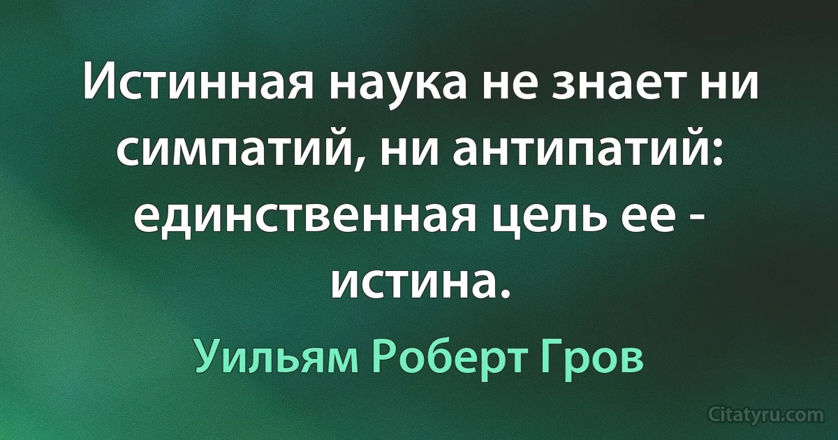 Истинная наука не знает ни симпатий, ни антипатий: единственная цель ее - истина. (Уильям Роберт Гров)