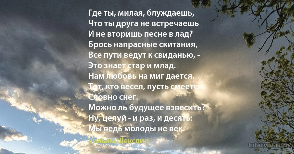 Где ты, милая, блуждаешь,
Что ты друга не встречаешь
И не вторишь песне в лад?
Брось напрасные скитания,
Все пути ведут к свиданью, -
Это знает стар и млад.
Нам любовь на миг дается.
Тот, кто весел, пусть смеется: 
Словно снег.
Можно ль будущее взвесить?
Ну, целуй - и раз, и десять:
Мы ведь молоды не век. (Уильям Шекспир)