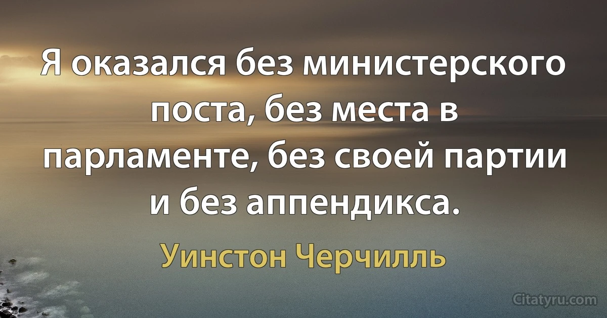 Я оказался без министерского поста, без места в парламенте, без своей партии и без аппендикса. (Уинстон Черчилль)