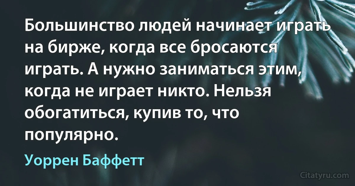 Большинство людей начинает играть на бирже, когда все бросаются играть. А нужно заниматься этим, когда не играет никто. Нельзя обогатиться, купив то, что популярно. (Уоррен Баффетт)