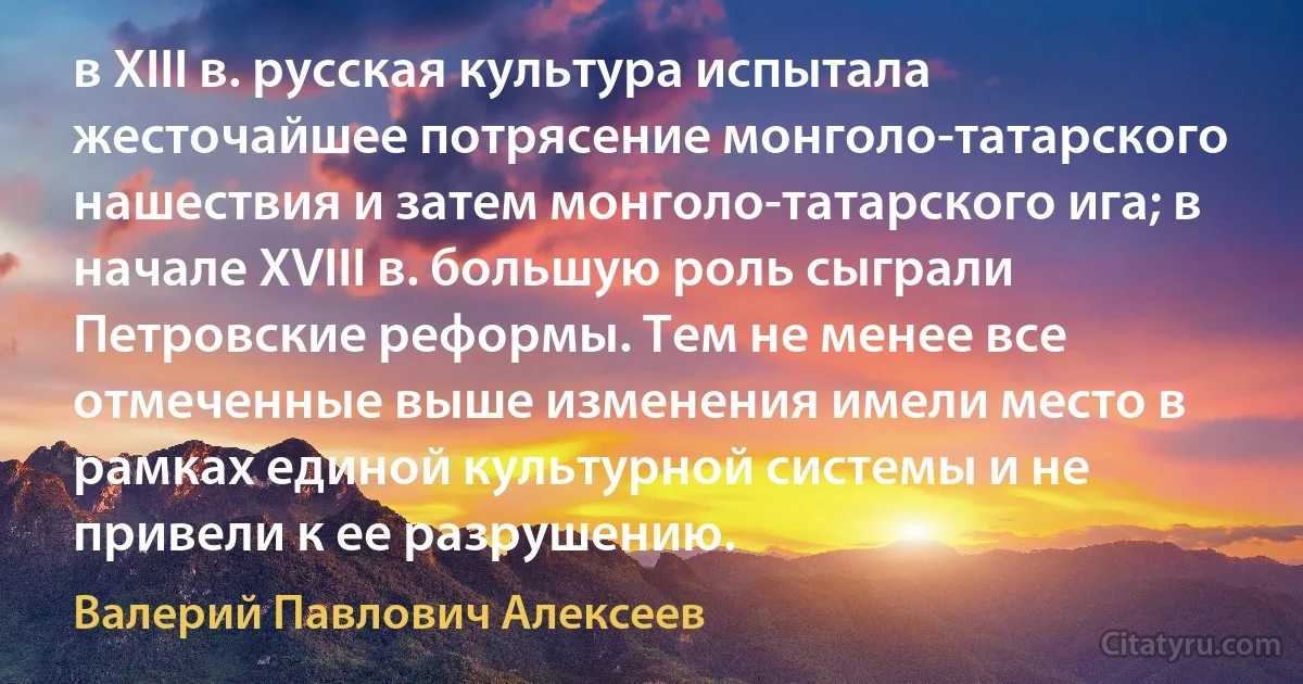 в XIII в. русская культура испытала жесточайшее потрясение монголо-татарского нашествия и затем монголо-татарского ига; в начале XVIII в. большую роль сыграли Петровские реформы. Тем не менее все отмеченные выше изменения имели место в рамках единой культурной системы и не привели к ее разрушению. (Валерий Павлович Алексеев)