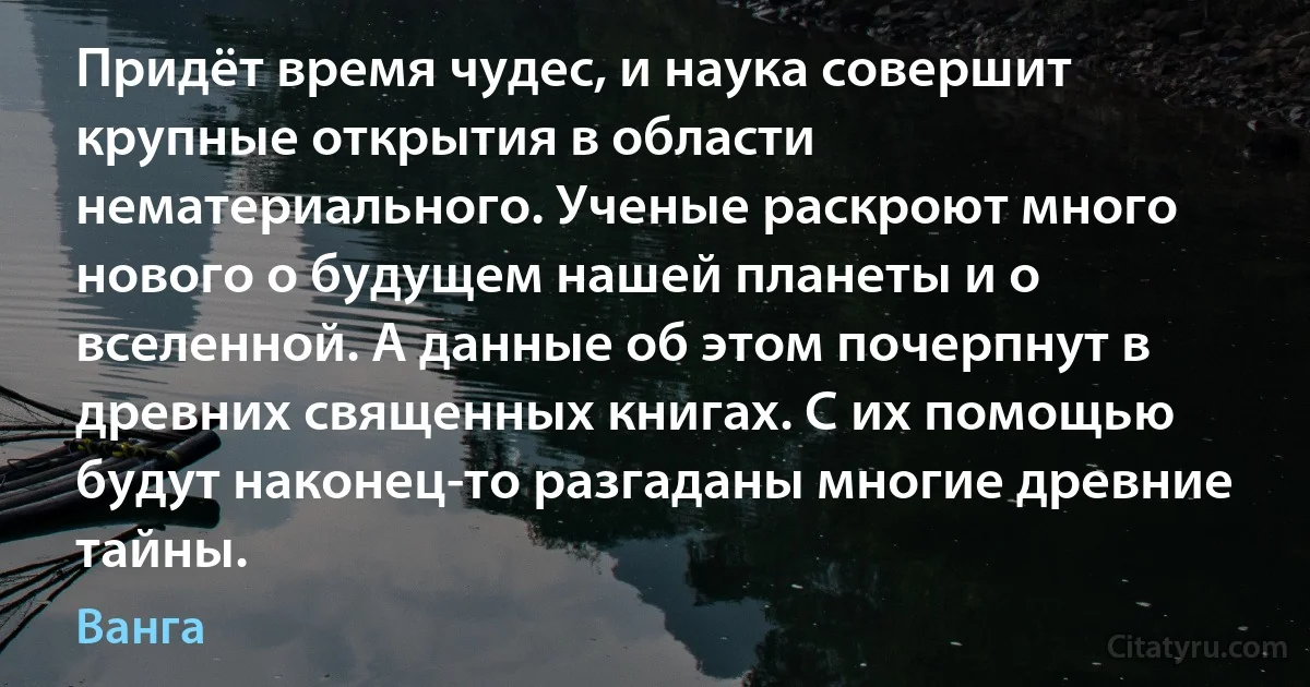 Придёт время чудес, и наука совершит крупные открытия в области нематериального. Ученые раскроют много нового о будущем нашей планеты и о вселенной. А данные об этом почерпнут в древних священных книгах. С их помощью будут наконец-то разгаданы многие древние тайны. (Ванга)