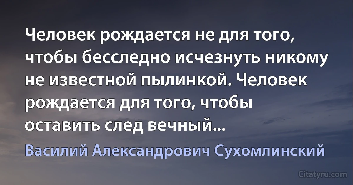 Человек рождается не для того, чтобы бесследно исчезнуть никому не известной пылинкой. Человек рождается для того, чтобы оставить след вечный... (Василий Александрович Сухомлинский)