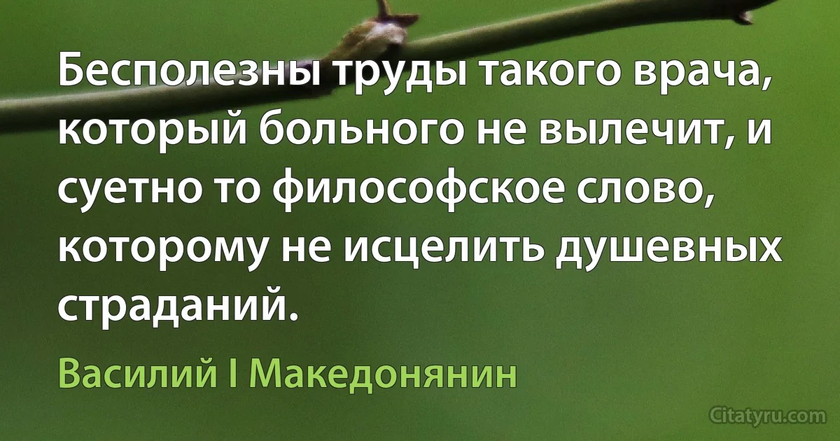 Бесполезны труды такого врача, который больного не вылечит, и суетно то философское слово, которому не исцелить душевных страданий. (Василий I Македонянин)