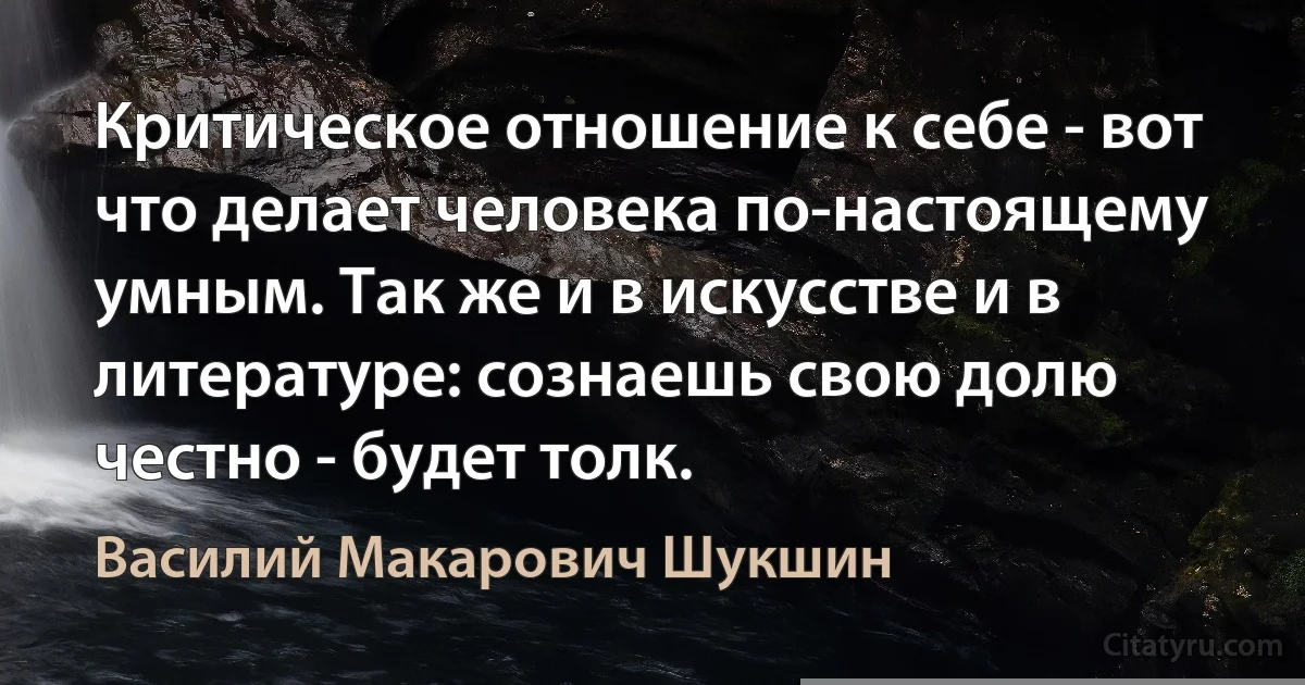 Критическое отношение к себе - вот что делает человека по-настоящему умным. Так же и в искусстве и в литературе: сознаешь свою долю честно - будет толк. (Василий Макарович Шукшин)