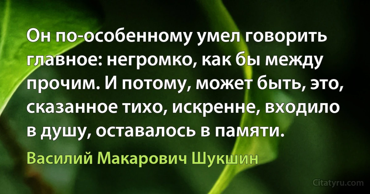 Он по-особенному умел говорить главное: негромко, как бы между прочим. И потому, может быть, это, сказанное тихо, искренне, входило в душу, оставалось в памяти. (Василий Макарович Шукшин)