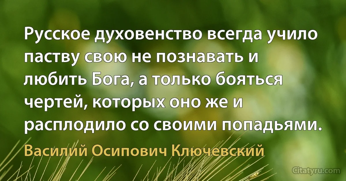 Русское духовенство всегда учило паству свою не познавать и любить Бога, а только бояться чертей, которых оно же и расплодило со своими попадьями. (Василий Осипович Ключевский)