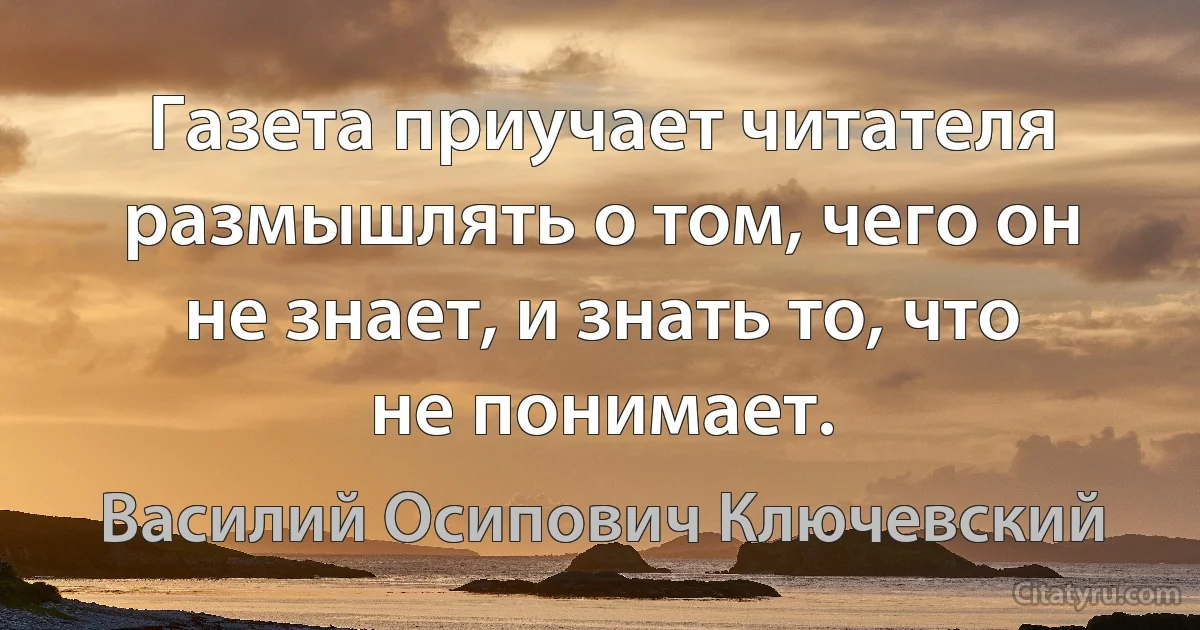 Газета приучает читателя размышлять о том, чего он не знает, и знать то, что не понимает. (Василий Осипович Ключевский)