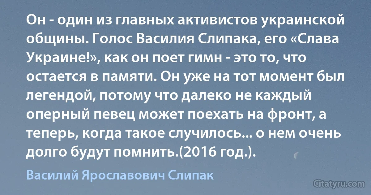 Он - один из главных активистов украинской общины. Голос Василия Слипака, его «Слава Украине!», как он поет гимн - это то, что остается в памяти. Он уже на тот момент был легендой, потому что далеко не каждый оперный певец может поехать на фронт, а теперь, когда такое случилось... о нем очень долго будут помнить.(2016 год.). (Василий Ярославович Слипак)