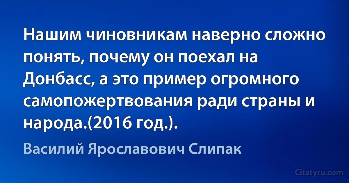 Нашим чиновникам наверно сложно понять, почему он поехал на Донбасс, а это пример огромного самопожертвования ради страны и народа.(2016 год.). (Василий Ярославович Слипак)