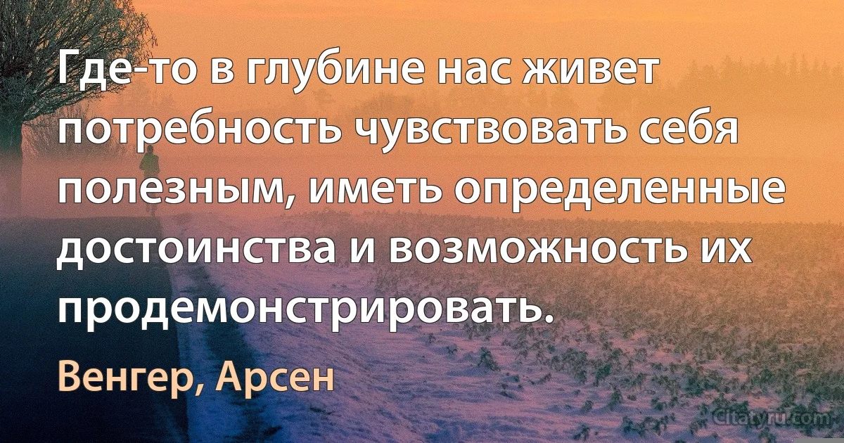 Где-то в глубине нас живет потребность чувствовать себя полезным, иметь определенные достоинства и возможность их продемонстрировать. (Венгер, Арсен)